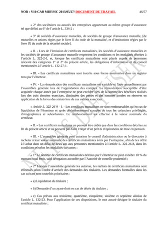 NOR : V10 CAB MDESSC 2013/05/27/ DOCUMENT DE TRAVAIL
« 2° des sociétaires ou assurés des entreprises appartenant au même groupe d’assurance
tel que défini au 6° de l’article L. 334-2 ;
« 3° de sociétés d’assurance mutuelles, de sociétés de groupe d’assurance mutuelle, [de
mutuelles et unions régies par le livre II du code de la mutualité, et d’institutions régies par le
livre IX du code de la sécurité sociale].
« II. - Lors de l’émission de certificats mutualistes, les sociétés d’assurance mutuelles et
les sociétés de groupe d’assurance mutuelle respectent les conditions et les modalités décrites à
l’article L. 322-2-1, et, lorsque les certificats mutualistes sont placés auprès de personnes
relevant des catégories 1° et 2° du présent article, les obligations d’information et de conseil
mentionnées à l’article L. 132-27-1.
« III. - Les certificats mutualistes sont inscrits sous forme nominative dans un registre
tenu par l’émetteur.
« IV. - La rémunération des certificats mutualistes est variable et fixée annuellement par
l’assemblée générale lors de l’approbation des comptes. La rémunération susceptible d’être
acquittée chaque année par l’entreprise ne peut excéder 10% de la somme des bénéfices réalisés
lors des trois derniers exercices, diminuées des pertes et des sommes portées en réserves en
application de la loi ou des statuts lors de ces mêmes exercices.
« Article L. 322-26-9 - I. - Les certificats mutualistes ne sont remboursables qu’en cas de
liquidation de l’émetteur et après désintéressement complet de tous les créanciers privilégiés,
chirographaires et subordonnés. Le remboursement est effectué à la valeur nominale du
certificat.
« II. - Les certificats mutualistes ne peuvent être cédés que dans les conditions décrites au
III du présent article et ne peuvent pas faire l’objet d’un prêt ni d’opérations de mise en pension.
« III. - L'assemblée générale peut autoriser le conseil d'administration ou le directoire à
racheter à leur valeur nominale des certificats mutualistes émis par l’entreprise, afin de les offrir
à l’achat dans un délai de deux ans aux personnes mentionnées à l’article L. 322-26-8, dans les
conditions et selon les modalités suivantes :
« 1° Le nombre de certificats mutualistes détenus par l’émetteur ne peut excéder 10 % du
montant total émis, sauf dérogation accordée par l’Autorité de contrôle prudentiel ;
« 2° Lorsque l’assemblée générale les autorise, les rachats de certificats mutualistes sont
effectués selon l’ordre d’arrivée des demandes des titulaires. Les demandes formulées dans les
cas suivant sont toutefois prioritaires :
« a) Liquidation du titulaire ;
« b) Demande d’un ayant-droit en cas de décès du titulaire ;
« c) Cas prévus aux troisième, quatrième, cinquième, sixième et septième alinéas de
l'article L. 132-23. Pour l’application de ces dispositions, le mot assuré désigne le titulaire du
certificat mutualiste ;
46/57
 