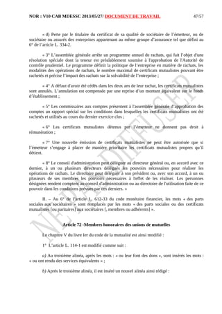 NOR : V10 CAB MDESSC 2013/05/27/ DOCUMENT DE TRAVAIL
« d) Perte par le titulaire du certificat de sa qualité de sociétaire de l’émetteur, ou de
sociétaire ou assurés des entreprises appartenant au même groupe d’assurance tel que défini au
6° de l’article L. 334-2.
« 3° L’assemblée générale arrête un programme annuel de rachats, qui fait l’objet d'une
résolution spéciale dont la teneur est préalablement soumise à l'approbation de l'Autorité de
contrôle prudentiel. Le programme définit la politique de l’entreprise en matière de rachats, les
modalités des opérations de rachats, le nombre maximal de certificats mutualistes pouvant être
rachetés et précise l’impact des rachats sur la solvabilité de l’entreprise ;
« 4° A défaut d'avoir été cédés dans les deux ans de leur rachat, les certificats mutualistes
sont annulés. L’annulation est compensée par une reprise d’un montant équivalent sur le fonds
d’établissement ;
« 5° Les commissaires aux comptes présentent à l'assemblée générale d’approbation des
comptes un rapport spécial sur les conditions dans lesquelles les certificats mutualistes ont été
rachetés et utilisés au cours du dernier exercice clos ;
« 6° Les certificats mutualistes détenus par l’émetteur ne donnent pas droit à
rémunération ;
« 7° Une nouvelle émission de certificats mutualistes ne peut être autorisée que si
l’émetteur s’engage à placer de manière prioritaire les certificats mutualistes propres qu’il
détient.
« 8° Le conseil d'administration peut déléguer au directeur général ou, en accord avec ce
dernier, à un ou plusieurs directeurs délégués les pouvoirs nécessaires pour réaliser les
opérations de rachats. Le directoire peut déléguer à son président ou, avec son accord, à un ou
plusieurs de ses membres les pouvoirs nécessaires à l'effet de les réaliser. Les personnes
désignées rendent comptent au conseil d'administration ou au directoire de l'utilisation faite de ce
pouvoir dans les conditions prévues par ces derniers. »
II. – Au 6° de l’article L. 612-33 du code monétaire financier, les mots « des parts
sociales aux sociétaires » sont remplacés par les mots « des parts sociales ou des certificats
mutualistes [ou paritaires] aux sociétaires [, membres ou adhérents] ».
Article 72 -Membres honoraires des unions de mutuelles
Le chapitre V du livre Ier du code de la mutualité est ainsi modifié :
1° L’article L. 114-1 est modifié comme suit :
a) Au troisième alinéa, après les mots : « ou leur font des dons », sont insérés les mots :
« ou ont rendu des services équivalents » ;
b) Après le troisième alinéa, il est inséré un nouvel alinéa ainsi rédigé :
47/57
 