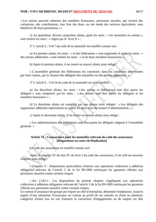 NOR : V10 CAB MDESSC 2013/05/27/ DOCUMENT DE TRAVAIL
« Les unions peuvent admettre des membres honoraires, personnes morales, qui versent des
cotisations, des contributions, leur font des dons, ou ont rendu des services équivalents, sans
bénéficier de leurs prestations » ;
c) Au quatrième, devenu cinquième alinéa, après les mots : « les mutuelles ou unions »,
sont insérés les mots : « régies par le livre II » ;
2° L’article L. 114-7 du code de la mutualité est modifié comme suit :
a) Au premier alinéa, les mots : « et des fédérations » sont supprimés et après les mots : «
des unions adhérentes » sont insérés les mots : « et de leurs membres honoraires. » ;
b) Après le premier alinéa, il est inséré un nouvel alinéa ainsi rédigé :
« L’assemblée générale des fédérations est constituée, dans les conditions déterminées
par leurs statuts, par la réunion des délégués des mutuelles ou des unions adhérentes. » ;
3° L’article L. 114-16 du code de la mutualité est ainsi modifié :
a) Au deuxième alinéa, les mots : « des unions et fédérations sont élus parmi les
délégués » sont remplacés par les mots : « des unions sont élus parmi les délégués et les
membres honoraires » ;
b) Le deuxième alinéa est complété par une phrase ainsi rédigée : « Les délégués des
organismes adhérents représentent au moins les deux tiers du conseil d’administration. » ;
c) Après le deuxième alinéa, il est inséré un nouvel alinéa ainsi rédigé :
« Les administrateurs des fédérations sont élus parmi les délégués siégeant à l’assemblée
générale. »
Article 73 – Coassurance pour les mutuelles relevant du code des assurances
[Dispositions en cours de finalisation]
Le code des assurances est modifié comme suit :
Après le chapitre IV du titre IV du livre I du code des assurances, il est créé un nouveau
chapitre ainsi rédigé :
« Chapitre V : Dispositions particulières relatives aux opérations collectives à adhésion
obligatoire relevant de l’article 2 de la loi 89-1009 renforçant les garanties offertes aux
personnes assurées contre certains risques
« Art. L145-1 : Les dispositions du présent chapitre s'appliquent aux opérations
collectives à adhésion obligatoire relevant de l’article 2 de la loi 89-1009 renforçant les garanties
offertes aux personnes assurées contre certains risques.
Le contrat d’assurance de groupe par lequel un chef d’entreprise, dénommé l'employeur, souscrit
auprès d’une entreprise d’assurance un contrat au profit de ses salariés ou d'une ou plusieurs
catégories d'entre eux en vue d'assurer la couverture d'engagements ou de risques est dite
48/57
 