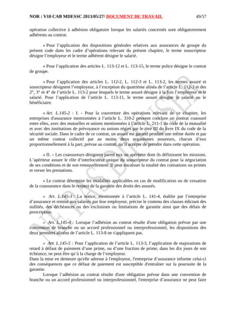 NOR : V10 CAB MDESSC 2013/05/27/ DOCUMENT DE TRAVAIL
opération collective à adhésion obligatoire lorsque les salariés concernés sont obligatoirement
adhérents au contrat.
« Pour l’application des dispositions générales relatives aux assurances de groupe du
présent code dans les cadre d’opérations relevant du présent chapitre, le terme souscripteur
désigne l’employeur et le terme adhérent désigne le salarié.
« Pour l’application des articles L. 113-12 et L. 113-15, le terme police désigne le contrat
de groupe.
« Pour l’application des articles L. 112-2, L. 112-3 et L. 113-2, les termes assuré et
souscripteur désignent l’employeur, à l’exception du quatrième alinéa de l’article L. 112-3 et des
2°, 3° et 4° de l’article L. 113-2 pour lesquels le terme assuré désigne à la fois l’employeur et le
salarié. Pour l’application de l’article L. 113-11, le terme assuré désigne le salarié ou le
bénéficiaire.
« Art. L.145-2 : I. - Pour la couverture des opérations relevant de ce chapitre, les
entreprises d'assurance mentionnées à l’article L. 310-2 peuvent conclure un contrat coassuré
entre elles, avec des mutuelles et unions mentionnées à l’article L. 211-1 du code de la mutualité
et avec des institutions de prévoyance ou unions régies par le titre III du livre IX du code de la
sécurité sociale. Dans le cadre de ce contrat, un assuré est garanti pendant une même durée et par
un même contrat collectif par au moins deux organismes assureurs, chacun d’eux
proportionnellement à la part, prévue au contrat, qu’il accepte de prendre dans cette opération.
« II. – Les coassureurs désignent parmi eux un apériteur dont ils définissent les missions.
L’apériteur assure le rôle d’interlocuteur unique du souscripteur du contrat pour la négociation
de ses conditions et de son renouvellement. Il peut encaisser la totalité des cotisations ou primes
et verser les prestations.
« Le contrat détermine les modalités applicables en cas de modification ou de cessation
de la coassurance dans le respect de la garantie des droits des assurés.
« Art. L.145-3 : La notice, mentionnée à l’article L. 141-4, établie par l’entreprise
d’assurance et remise aux salariés par leur employeur, précise le contenu des clauses édictant des
nullités, des déchéances ou des exclusions ou limitations de garantie ainsi que des délais de
prescription.
« Art. L.145-4 : Lorsque l’adhésion au contrat résulte d'une obligation prévue par une
convention de branche ou un accord professionnel ou interprofessionnel, les dispositions des
deux premiers alinéas de l’article L. 113-8 ne s'appliquent pas.
« Art. L.145-5 : Pour l’application de l’article L. 113-3, l’application de majorations de
retard à défaut de paiement d’une prime, ou d’une fraction de prime, dans les dix jours de son
échéance, ne peut être qu’à la charge de l’employeur.
Dans la mise en demeure qu'elle adresse à l'employeur, l'entreprise d’assurance informe celui-ci
des conséquences que ce défaut de paiement est susceptible d'entraîner sur la poursuite de la
garantie.
Lorsque l’adhésion au contrat résulte d'une obligation prévue dans une convention de
branche ou un accord professionnel ou interprofessionnel, l'entreprise d’assurance ne peut faire
49/57
 