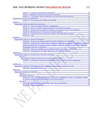 NOR : V10 CAB MDESSC 2013/05/27/ DOCUMENT DE TRAVAIL
Article 71 - Certificats mutualistes [et paritaires].................................................................................45
Article 72 -Membres honoraires des unions de mutuelles....................................................................47
Article 73 – Coassurance pour les mutuelles relevant du code des assurances....................................48
[Dispositions en cours de finalisation]..........................................................................................................................48
Article 74 – Gouvernance des SAM et des SGAM..............................................................................50
TITRE V.......................................................................................................................................................................50
Dispositions relatives au droit des associations........................................................................................................50
Article 75 - Titres associatifs (émission d’obligations)........................................................................51
Article 76 - Fusion, scission et apports partiels d’actifs entre associations..........................................51
Article 77 - Extension de la capacité de certaines associations à recevoir des libéralités....................53
Article 78 - Révision de la reconnaissance d’utilité publique..............................................................53
Article 79 - Faculté pour les associations de détenir des immeubles de rapport..................................53
Article 80 - GIE.....................................................................................................................................54
TITRE VI......................................................................................................................................................................54
Dispositions relatives au droit des fondations...........................................................................................................54
Article 81 - Extension du chèque-emploi associatif au bénéfice des fondations..................................54
Article 82 - Extension de la capacité des actionnaires (adhérents, sociétaires, mandataires sociaux) de
structures relevant de l’économie sociale et solidaire à effectuer des dons au profit de la fondation
d’entreprise créée par ces structures.....................................................................................................54
Article 83 - Ouvrir aux fondations la possibilité d’émettre des titres « associatifs »..........................55
Article 84 - Aménagement des règles applicables aux fonds de dotation............................................55
TITRE VII.....................................................................................................................................................................55
Dispositions relatives a l’insertion par l’activité economique..................................................................................55
Section 1........................................................................................................................................................55
Développer les filières d’activité pour les entreprises de l’IAE...............................................................55
Article 85 - Favoriser le recours aux entreprises d’utilité sociale par les éco-organismes ..................55
..............................................................................................................................................................55
TITRE VIII...................................................................................................................................................................56
Dispositions relatives au developpement des entreprises concourant à l’innovation sociale ..................................56
Article 86 - Innovation sociale..............................................................................................................56
TITRE IX......................................................................................................................................................................56
Dispositions diverses et transitoires..........................................................................................................................56
Section 1........................................................................................................................................................56
Dispositions diverses....................................................................................................................................56
Article 88 - Faire obligation aux opérateurs utilisant des allégations sociales ou équitables d’obtenir
et conserver des documents attestant de la véracité de celles-ci...........................................................56
Section 2........................................................................................................................................................56
Article 89 - Habilitation à étendre le PJL outre-mer par ordonnance...................................................56
Article 90 - Entrée en vigueur...............................................................................................................57
5/57
 