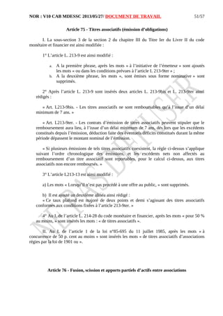 NOR : V10 CAB MDESSC 2013/05/27/ DOCUMENT DE TRAVAIL
Article 75 - Titres associatifs (émission d’obligations)
I. La sous-section 3 de la section 2 du chapitre III du Titre Ier du Livre II du code
monétaire et financier est ainsi modifiée :
1° L’article L. 213-9 est ainsi modifié :
a. A la première phrase, après les mots « à l’initiative de l’émetteur » sont ajoutés
les mots « ou dans les conditions prévues à l’article L 213-9ter » ;
b. A la deuxième phrase, les mots «, sont émises sous forme nominative » sont
supprimés.
2° Après l’article L. 213-9 sont insérés deux articles L. 213-9bis et L. 213-9ter ainsi
rédigés :
« Art. L213-9bis. - Les titres associatifs ne sont remboursables qu’à l’issue d’un délai
minimum de 7 ans. »
« Art. L213-9ter. - Les contrats d’émission de titres associatifs peuvent stipuler que le
remboursement aura lieu, à l’issue d’un délai minimum de 7 ans, dès lors que les excédents
constitués depuis l’émission, déduction faite des éventuels déficits constitués durant la même
période dépassent le montant nominal de l’émission.
« Si plusieurs émissions de tels titres associatifs coexistent, la règle ci-dessus s’applique
suivant l’ordre chronologique des émissions, et les excédents nets non affectés au
remboursement d’un titre associatif sont reportables, pour le calcul ci-dessus, aux titres
associatifs non encore remboursés. »
3° L’article L213-13 est ainsi modifié :
a) Les mots « Lorsqu’il n’est pas procédé à une offre au public, » sont supprimés.
b) Il est ajouté un deuxième alinéa ainsi rédigé :
« Ce taux plafond est majoré de deux points et demi s’agissant des titres associatifs
conformes aux conditions fixées à l’article 213-9ter. »
4° Au I. de l’article L. 214-28 du code monétaire et financier, après les mots « pour 50 %
au moins, » sont insérés les mots : « de titres associatifs ».
II. Au I. de l’article 1 de la loi n°85-695 du 11 juillet 1985, après les mots « à
concurrence de 50 p. cent au moins » sont insérés les mots « de titres associatifs d’associations
régies par la loi de 1901 ou ».
Article 76 - Fusion, scission et apports partiels d’actifs entre associations
51/57
 