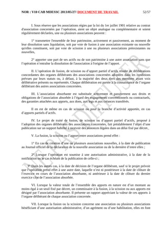 NOR : V10 CAB MDESSC 2013/05/27/ DOCUMENT DE TRAVAIL
I. Sous réserve que les associations régies par la loi du 1er juillet 1901 relative au contrat
d'association concernées par l’opération, aient un objet analogue ou complémentaire et soient
régulièrement déclarées, une ou plusieurs associations peuvent :
1° transmettre l'ensemble de leur patrimoine, activement et passivement, au moment de
leur dissolution sans liquidation, soit par voie de fusion à une association existante ou nouvelle
qu'elles constituent, soit par voie de scission à une ou plusieurs associations préexistantes ou
nouvelles,
2° apporter une part de ses actifs ou de son patrimoine à une autre association sans que
l’opération n’entraîne la dissolution de l'association à l'origine de l’apport.
II. L’opération de fusion, de scission ou d’apport partiel d’actifs résulte de délibérations
concordantes des organes délibérants des associations concernées adoptées dans les conditions
prévues par leurs statuts ou, à défaut, à la majorité des deux tiers des membres ayant voix
délibérative présents ou représentés. Chaque délibération est portée à la connaissance de l’organe
délibérant des autres associations concernées.
III. L’association absorbante est substituée activement et passivement aux droits et
obligations de l’association absorbée à l’égard des engagements conventionnels ou contractuels,
des garanties attachées aux apports, aux dons, aux legs et aux créances transférés.
Il en est de même en cas de scission ou pour la branche d’activité apportée, en cas
d’apports partiels d’actifs.
IV. Le projet de traité de fusion, de scission ou d’apport partiel d’actifs, proposé à
l’adoption des organes délibérants des associations concernées, fait préalablement l’objet d’une
publication sur un support habilité à recevoir des annonces légales dans un délai fixé par décret.
V. La fusion, la scission ou l’apport entre associations prend effet :
1° En cas de création d’une ou plusieurs associations nouvelles, à la date de publication
au Journal officiel de la déclaration de la nouvelle association ou de la dernière d’entre elles ;
2° Lorsque l’opération est soumise à une autorisation administrative, à la date de la
notification ou le cas échéant de la publication de celle-ci ;
3° Dans les autres cas, à la date de décision de l’organe délibérant, sauf si le projet prévoit
que l’opération prend effet à une autre date, laquelle n’est ni postérieure à la date de clôture de
l’exercice en cours de l’association absorbante, ni antérieure à la date de clôture du dernier
exercice clos de l’association absorbée.
VI. Lorsque la valeur totale de l’ensemble des apports en nature est d’un montant au
moins égal à un seuil fixé par décret, un commissaire à la fusion, à la scission ou aux apports est
désigné par l’association absorbante. Il présente un rapport appréciant la valeur de ces apports à
l’organe délibérant de chaque association concernée.
VII. Lorsque la fusion ou la scission concerne une association ou plusieurs associations
bénéficiant d’une autorisation administrative, d’un agrément ou d’une habilitation, elles en font
52/57
 