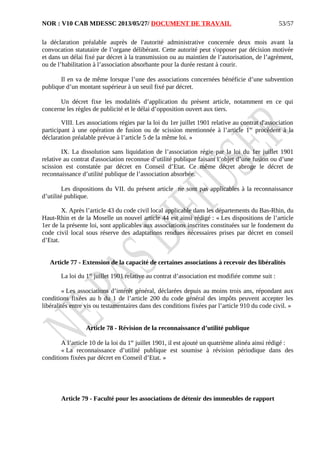 NOR : V10 CAB MDESSC 2013/05/27/ DOCUMENT DE TRAVAIL
la déclaration préalable auprès de l'autorité administrative concernée deux mois avant la
convocation statutaire de l’organe délibérant. Cette autorité peut s'opposer par décision motivée
et dans un délai fixé par décret à la transmission ou au maintien de l’autorisation, de l’agrément,
ou de l’habilitation à l’association absorbante pour la durée restant à courir.
Il en va de même lorsque l’une des associations concernées bénéficie d’une subvention
publique d’un montant supérieur à un seuil fixé par décret.
Un décret fixe les modalités d’application du présent article, notamment en ce qui
concerne les règles de publicité et le délai d’opposition ouvert aux tiers.
VIII. Les associations régies par la loi du 1er juillet 1901 relative au contrat d'association
participant à une opération de fusion ou de scission mentionnée à l’article 1er
procèdent à la
déclaration préalable prévue à l’article 5 de la même loi. »
IX. La dissolution sans liquidation de l’association régie par la loi du 1er juillet 1901
relative au contrat d'association reconnue d’utilité publique faisant l’objet d’une fusion ou d’une
scission est constatée par décret en Conseil d’Etat. Ce même décret abroge le décret de
reconnaissance d’utilité publique de l’association absorbée.
Les dispositions du VII. du présent article ne sont pas applicables à la reconnaissance
d’utilité publique.
X. Après l’article 43 du code civil local applicable dans les départements du Bas-Rhin, du
Haut-Rhin et de la Moselle un nouvel article 44 est ainsi rédigé : « Les dispositions de l’article
1er de la présente loi, sont applicables aux associations inscrites constituées sur le fondement du
code civil local sous réserve des adaptations rendues nécessaires prises par décret en conseil
d’Etat.
Article 77 - Extension de la capacité de certaines associations à recevoir des libéralités
La loi du 1er
juillet 1901 relative au contrat d’association est modifiée comme suit :
« Les associations d’intérêt général, déclarées depuis au moins trois ans, répondant aux
conditions fixées au b du 1 de l’article 200 du code général des impôts peuvent accepter les
libéralités entre vis ou testamentaires dans des conditions fixées par l’article 910 du code civil. »
Article 78 - Révision de la reconnaissance d’utilité publique
A l’article 10 de la loi du 1er
juillet 1901, il est ajouté un quatrième alinéa ainsi rédigé :
« La reconnaissance d’utilité publique est soumise à révision périodique dans des
conditions fixées par décret en Conseil d’Etat. »
Article 79 - Faculté pour les associations de détenir des immeubles de rapport
53/57
 