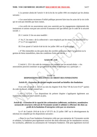 NOR : V10 CAB MDESSC 2013/05/27/ DOCUMENT DE TRAVAIL
I. Le premier alinéa de l’article 11 de la loi du 1er juillet 1901 est remplacé par les alinéas
suivants :
« Les associations reconnues d’utilité publique peuvent faire tous les actes de la vie civile
qui ne sont pas interdits par leurs statuts.
« Les actifs de ces associations sont ceux autorisés par les engagements réglementés des
institutions et unions exerçant une activité d’assurance tels que définis par le code de la sécurité
sociale. »
[II. L’article 21 bis est ainsi modifié :
1° Au 2°, les mots « de la collectivité » sont remplacés par les mots « du département » ;
2° Le 3° est supprimé.]
III. Il est ajouté à l’article 6 de loi du 1er juillet 1901 un 4° ainsi rédigé :
« 4° Des immeubles ou des parts dans des sociétés ayant pour objet l’acquisition ou la
gestion de biens immobiliers, dans des conditions fixées par décret. »
Article 80 - GIE
L’article L. 251-1 du code du commerce est complété par un second alinéa : « les
associations peuvent constituer un groupement d’intérêt économique ou y participer. »
TITRE VI
DISPOSITIONS RELATIVES AU DROIT DES FONDATIONS
Article 81 - Extension du chèque-emploi associatif au bénéfice des fondations
Il est créé un article L 1272-6 au sein du chapitre II du Titre VII du Livre II (1ère
partie)
du code du travail, rédigé comme suit :
« Art L. 1272-6. - Les dispositions du présent chapitre s’appliquent également aux
fondations employant neuf salariés au plus.
Article 82 - Extension de la capacité des actionnaires (adhérents, sociétaires, mandataires
sociaux) de structures relevant de l’économie sociale et solidaire à effectuer des dons au
profit de la fondation d’entreprise créée par ces structures
Le 4° de l’article 19-8 de la loi n° 87-571 du 23 juillet 1987 sur le développement du
mécénat est complété par les dispositions suivantes :
« Dans le cas d’une fondation d’entreprise créée par une entreprise de l’économie sociale
et solidaire, la fondation peut également recevoir des dons effectués par les mandataires sociaux,
les sociétaires, adhérents ou actionnaires de l’entreprise fondatrice. Elle peut également recevoir
54/57
 