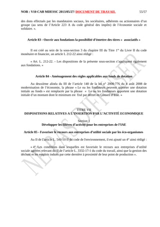 NOR : V10 CAB MDESSC 2013/05/27/ DOCUMENT DE TRAVAIL
des dons effectués par les mandataires sociaux, les sociétaires, adhérents ou actionnaires d’un
groupe (au sens de l’Article 223 A du code général des impôts) de l’économie sociale et
solidaire. ».
Article 83 - Ouvrir aux fondations la possibilité d’émettre des titres « associatifs »
Il est créé au sein de la sous-section 3 du chapitre III du Titre 1er
du Livre II du code
monétaire et financier, un article L 212-22 ainsi rédigé :
« Art. L. 212-22. - Les dispositions de la présente sous-section s’appliquent également
aux fondations. »
Article 84 - Aménagement des règles applicables aux fonds de dotation
Au deuxième alinéa du III de l’article 140 de la loi n° 2008-776 du 4 août 2008 de
modernisation de l’économie, la phrase « Le ou les fondateurs peuvent apporter une dotation
initiale au fonds » est remplacée par la phrase « Le ou les fondateurs apportent une dotation
initiale d’un montant dont le minimum est fixé par décret en Conseil d’Etat. »
TITRE VII
DISPOSITIONS RELATIVES A L’INSERTION PAR L’ACTIVITÉ ECONOMIQUE
Section 1
Développer les filières d’activité pour les entreprises de l’IAE
Article 85 - Favoriser le recours aux entreprises d’utilité sociale par les éco-organismes
Au II de l’article L. 541-10 II du code de l'environnement, il est ajouté un 4° ainsi rédigé :
« 4° Les conditions dans lesquelles est favorisée le recours aux entreprises d’utilité
sociale agréées relevant du II de l’article L. 3332-17-1 du code du travail, ainsi que la gestion des
déchets et les emplois induits par cette dernière à proximité de leur point de production ».
55/57
 