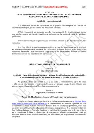 NOR : V10 CAB MDESSC 2013/05/27/ DOCUMENT DE TRAVAIL
TITRE VIII
DISPOSITIONS RELATIVES AU DEVELOPPEMENT DES ENTREPRISES
CONCOURANT À L’INNOVATION SOCIALE
Article 86 - Innovation sociale
I. L’innovation sociale est caractérisée par le projet d’une entreprise ou l’une de ses
activités économiques, qui est d’offrir des produits ou services :
1° Soit répondant à une demande nouvelle correspondant à des besoins sociaux non ou
mal satisfaits, que ce soit dans les conditions actuelles du marché ou dans le cadre des politiques
publiques ;
2° Soit répondant par un processus de production innovant à des besoins sociaux déjà
satisfaits ;
II. – Pour bénéficier des financements publics, le caractère innovant de son activité doit
en outre engendrer pour cette entreprise des difficultés à en assurer le financement intégral aux
conditions de marché. Cette condition ne s’applique pas aux financements accordés au titre de
l’innovation sociale par les collectivités territoriales.
TITRE IX
DISPOSITIONS DIVERSES ET TRANSITOIRES
Section 1
Dispositions diverses
Article 88 - Faire obligation aux opérateurs utilisant des allégations sociales ou équitables
d’obtenir et conserver des documents attestant de la véracité de celles-ci
Au premier alinéa de l’article L.121-2 du code la consommation, après les mots
« inhérentes à cette pratique », sont insérés les mots «, y compris lorsque lesdits éléments sont
détenus par un fabricant implanté hors du territoire national ».
Section 2
Dispositions transitoires et finales
Article 89 - Habilitation à étendre le PJL outre-mer par ordonnance
Dans les conditions prévues par l'article 38 de la Constitution et dans un délai de douze
mois après la publication de la présente loi, le Gouvernement est autorisé à prendre par voie
d'ordonnance, dans les matières relevant du domaine de la loi, les mesures permettant, d'une part,
de rendre applicables, avec les adaptations nécessaires, les dispositions de la présente loi dans les
îles Wallis-et-Futuna, en Nouvelle-Calédonie et en Polynésie française pour celles qui relèvent
de la compétence de l'Etat et, d'autre part, de procéder aux adaptations nécessaires en ce qui
concerne les collectivités de Saint-Barthélemy, de Saint-Martin, de Mayotte et de Saint-Pierre-et-
Miquelon.
56/57
 