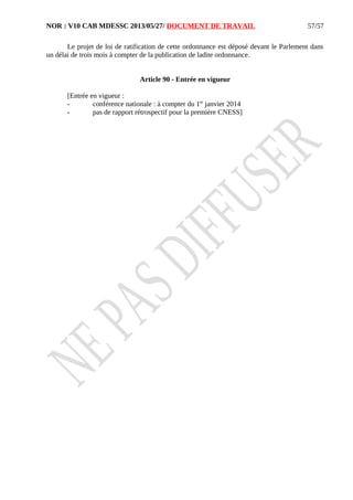 NOR : V10 CAB MDESSC 2013/05/27/ DOCUMENT DE TRAVAIL
Le projet de loi de ratification de cette ordonnance est déposé devant le Parlement dans
un délai de trois mois à compter de la publication de ladite ordonnance.
Article 90 - Entrée en vigueur
[Entrée en vigueur :
- conférence nationale : à compter du 1er
janvier 2014
- pas de rapport rétrospectif pour la première CNESS]
57/57
 
