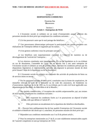 NOR : V10 CAB MDESSC 2013/05/27/ DOCUMENT DE TRAVAIL
TITRE IER
DISPOSITIONS COMMUNES
CHAPITRE IER
DÉFINITIONS
Section 1
Article 1 - Entreprises de l’ESS
I. L’économie sociale et solidaire est un mode d’entreprendre auquel adhèrent des
personnes morales de droit privé qui remplissent les conditions suivantes :
1°) Un but poursuivi autre que le seul partage des bénéfices ;
2° Une gouvernance démocratique prévoyant la participation des parties prenantes aux
réalisations de l’entreprise définie et organisée par les statuts ;
3°) Une gestion conforme à tous les principes suivants :
a) Les bénéfices sont majoritairement consacrés à l’objectif de maintien ou de
développement de l’activité de l’entreprise ;
b) Les réserves constituées sont impartageables. En cas de liquidation ou le cas échéant
en cas de dissolution, l’ensemble de l’actif net est dévolu soit à une autre entreprise de
l’économie sociale et solidaire au sens du présent article, soit dans les conditions prévues par les
dispositions législatives et réglementaires spéciales qui régissent la personne morale de droit
privé faisant l’objet de la liquidation ou de la dissolution ;
II. L’économie sociale et solidaire est composée des activités de production de biens ou
de services mises en œuvre :
1° Par les personnes morales de droit privé, constituées sous la forme de coopératives, de
mutuelles relevant du code de la mutualité ou du code des assurances, de fondations ou
d’associations régies par la loi de 1901 ou, le cas échéant, par le code civil local applicable aux
départements du Bas-Rhin, du Haut-Rhin et de la Moselle ;
2° Par sociétés commerciales, à l’exception des sociétés unipersonnelles, qui, aux termes
de leurs statuts, remplissent les conditions suivantes :
a) Elles respectent les conditions fixées au I et poursuivent un objectif d’utilité
sociale, telle que définie à l’article 87 ;
b) Elles prévoient un encadrement de la répartition des bénéfices distribuables.
III. – Peuvent faire publiquement état de leur qualité d’entreprises de l’économie sociale
et solidaire et bénéficier des droits qui s’y attachent, les personnes morales de droit privé qui :
1° Répondent aux conditions mentionnées aux I ou II du présent article ;
2° Pour les entreprises mentionnées au 2° du II, se sont valablement immatriculées auprès
de l’autorité compétente en tant qu’entreprises de l’ESS.
6/57
 