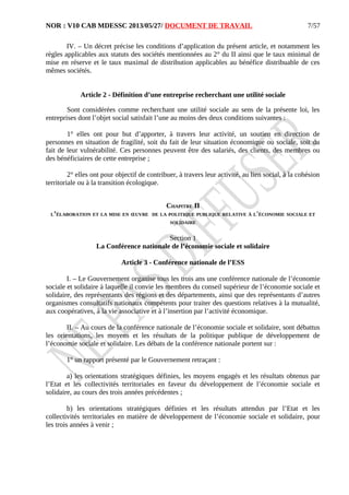 NOR : V10 CAB MDESSC 2013/05/27/ DOCUMENT DE TRAVAIL
IV. – Un décret précise les conditions d’application du présent article, et notamment les
règles applicables aux statuts des sociétés mentionnées au 2° du II ainsi que le taux minimal de
mise en réserve et le taux maximal de distribution applicables au bénéfice distribuable de ces
mêmes sociétés.
Article 2 - Définition d’une entreprise recherchant une utilité sociale
Sont considérées comme recherchant une utilité sociale au sens de la présente loi, les
entreprises dont l’objet social satisfait l’une au moins des deux conditions suivantes :
1° elles ont pour but d’apporter, à travers leur activité, un soutien en direction de
personnes en situation de fragilité, soit du fait de leur situation économique ou sociale, soit du
fait de leur vulnérabilité. Ces personnes peuvent être des salariés, des clients, des membres ou
des bénéficiaires de cette entreprise ;
2° elles ont pour objectif de contribuer, à travers leur activité, au lien social, à la cohésion
territoriale ou à la transition écologique.
CHAPITRE II
L’ÉLABORATION ET LA MISE EN ŒUVRE DE LA POLITIQUE PUBLIQUE RELATIVE À L'ÉCONOMIE SOCIALE ET
SOLIDAIRE
Section 1
La Conférence nationale de l’économie sociale et solidaire
Article 3 - Conférence nationale de l’ESS
I. – Le Gouvernement organise tous les trois ans une conférence nationale de l’économie
sociale et solidaire à laquelle il convie les membres du conseil supérieur de l’économie sociale et
solidaire, des représentants des régions et des départements, ainsi que des représentants d’autres
organismes consultatifs nationaux compétents pour traiter des questions relatives à la mutualité,
aux coopératives, à la vie associative et à l’insertion par l’activité économique.
II. – Au cours de la conférence nationale de l’économie sociale et solidaire, sont débattus
les orientations, les moyens et les résultats de la politique publique de développement de
l’économie sociale et solidaire. Les débats de la conférence nationale portent sur :
1° un rapport présenté par le Gouvernement retraçant :
a) les orientations stratégiques définies, les moyens engagés et les résultats obtenus par
l’Etat et les collectivités territoriales en faveur du développement de l’économie sociale et
solidaire, au cours des trois années précédentes ;
b) les orientations stratégiques définies et les résultats attendus par l’Etat et les
collectivités territoriales en matière de développement de l’économie sociale et solidaire, pour
les trois années à venir ;
7/57
 