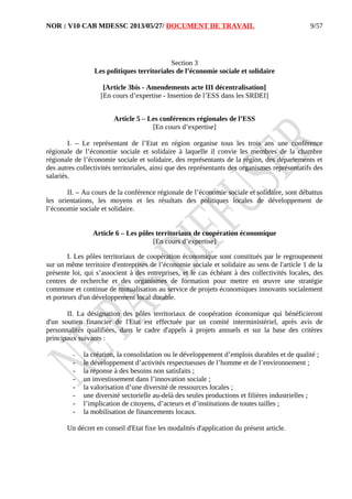 NOR : V10 CAB MDESSC 2013/05/27/ DOCUMENT DE TRAVAIL
Section 3
Les politiques territoriales de l’économie sociale et solidaire
[Article 3bis - Amendements acte III décentralisation]
[En cours d’expertise - Insertion de l’ESS dans les SRDEI]
Article 5 – Les conférences régionales de l’ESS
[En cours d’expertise]
I. – Le représentant de l’Etat en région organise tous les trois ans une conférence
régionale de l’économie sociale et solidaire à laquelle il convie les membres de la chambre
régionale de l’économie sociale et solidaire, des représentants de la région, des départements et
des autres collectivités territoriales, ainsi que des représentants des organismes représentatifs des
salariés.
II. – Au cours de la conférence régionale de l’économie sociale et solidaire, sont débattus
les orientations, les moyens et les résultats des politiques locales de développement de
l’économie sociale et solidaire.
Article 6 – Les pôles territoriaux de coopération économique
[En cours d’expertise]
I. Les pôles territoriaux de coopération économique sont constitués par le regroupement
sur un même territoire d'entreprises de l’économie sociale et solidaire au sens de l'article 1 de la
présente loi, qui s’associent à des entreprises, et le cas échéant à des collectivités locales, des
centres de recherche et des organismes de formation pour mettre en œuvre une stratégie
commune et continue de mutualisation au service de projets économiques innovants socialement
et porteurs d'un développement local durable.
II. La désignation des pôles territoriaux de coopération économique qui bénéficieront
d'un soutien financier de l'Etat est effectuée par un comité interministériel, après avis de
personnalités qualifiées, dans le cadre d'appels à projets annuels et sur la base des critères
principaux suivants :
- la création, la consolidation ou le développement d’emplois durables et de qualité ;
- le développement d’activités respectueuses de l’homme et de l’environnement ;
- la réponse à des besoins non satisfaits ;
- un investissement dans l’innovation sociale ;
- la valorisation d’une diversité de ressources locales ;
- une diversité sectorielle au-delà des seules productions et filières industrielles ;
- l’implication de citoyens, d’acteurs et d’institutions de toutes tailles ;
- la mobilisation de financements locaux.
Un décret en conseil d'Etat fixe les modalités d'application du présent article.
9/57
 