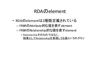 RDAのelement
• RDAのelementは2種類定義されている
– FRBRのAttribute的な値を表すelement
– FRBRのRelationship的な値を表すelement
• Relationshipそのものではなく、
結果としてRelationshipを表現しうる値というのがミソ
 