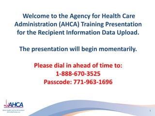 Welcome to the Agency for Health Care
Administration (AHCA) Training Presentation
for the Recipient Information Data Upload.
The presentation will begin momentarily.
Please dial in ahead of time to:
1-888-670-3525
Passcode: 771-963-1696
1
 