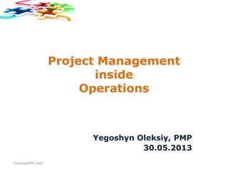 Project Management
inside
Operations
Yegoshyn Oleksiy, PMP
30.05.2013
ConsultPM.com
 