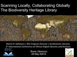 Scanning Locally, Collaborating Globally
The Biodiversity Heritage Library
Martin R. Kalfatovic | BHL Program Director | Smithsonian Libraries
3rd
International Conference on African Digital Libraries and Archives
Ifrane | Morocco
29 May 02013
 