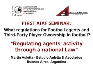 “Regulating agents’ activity
through a national Law”
Martin Auletta - Estudio Auletta & Asociados
Buenos Aires, Argentina
FIRST AIAF SEMINAR:
What regulations for Football agents and
Third-Party Player Ownership in football?
 