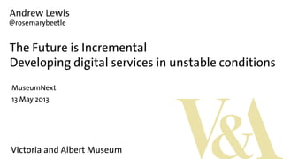 Andrew Lewis
The Future is Incremental
Developing digital services in unstable conditions
MuseumNext
13 May 2013
@rosemarybeetle
Victoria and Albert Museum
 