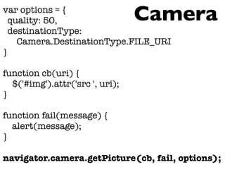 var options = {
quality: 50,
destinationType:
Camera.DestinationType.FILE_URI
}
function cb(uri) {
$('#img').attr('src ', uri);
}
function fail(message) {
alert(message);
}
navigator.camera.getPicture(cb, fail, options);
Camera
 