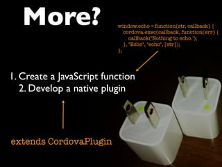 1. Create a JavaScript function
2. Develop a native plugin
More?
extends CordovaPlugin
window.echo = function(str, callback) {
cordova.exec(callback, function(err) {
callback('Nothing to echo.');
}, "Echo", "echo", [str]);
};
 