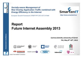 © 2013 The SmartenIT Consortium 1
CommercialinConfidence
Report
Future Internet Assembly 2013
Corinna	
  Schmi,,	
  University	
  of	
  Zürich	
  
FIA,	
  May	
  8th-­‐10th,	
  2013	
  
Socially-aware Management of
New Overlay Application Traffic combined with
Energy Efficiency in the Internet
European Seventh Framework STREP FP7-2012-ICT-317846 http://www.smartenit.eu
 