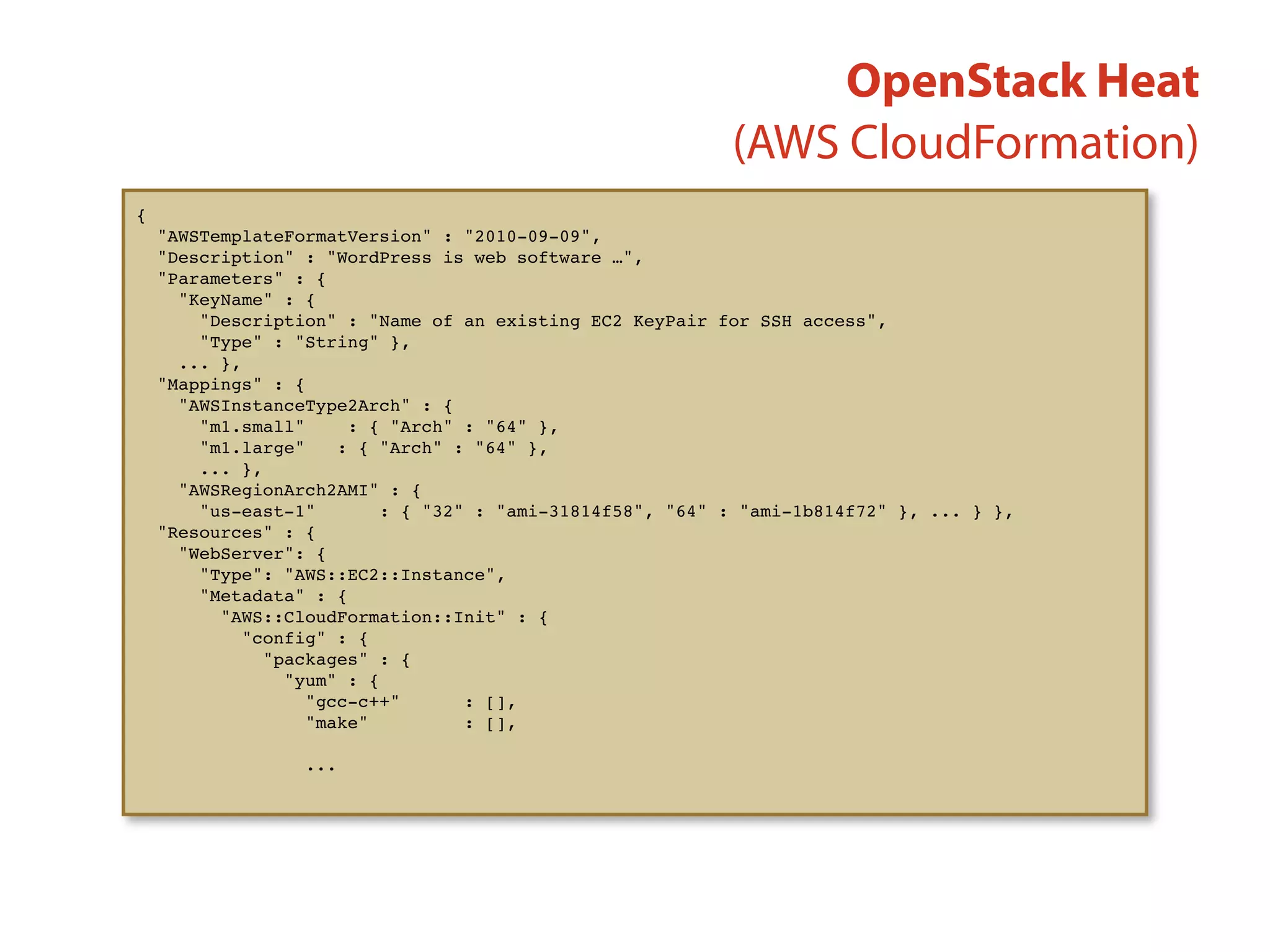 (AWS CloudFormation)
{
"AWSTemplateFormatVersion" : "2010-09-09",
"Description" : "WordPress is web software …",
"Parameters" : {
"KeyName" : {
"Description" : "Name of an existing EC2 KeyPair for SSH access",
"Type" : "String" },
... },
"Mappings" : {
"AWSInstanceType2Arch" : {
"m1.small" : { "Arch" : "64" },
"m1.large" : { "Arch" : "64" },
... },
"AWSRegionArch2AMI" : {
"us-east-1" : { "32" : "ami-31814f58", "64" : "ami-1b814f72" }, ... } },
"Resources" : {
"WebServer": {
"Type": "AWS::EC2::Instance",
"Metadata" : {
"AWS::CloudFormation::Init" : {
"config" : {
"packages" : {
"yum" : {
"gcc-c++" : [],
"make" : [],
...
OpenStack Heat
 
