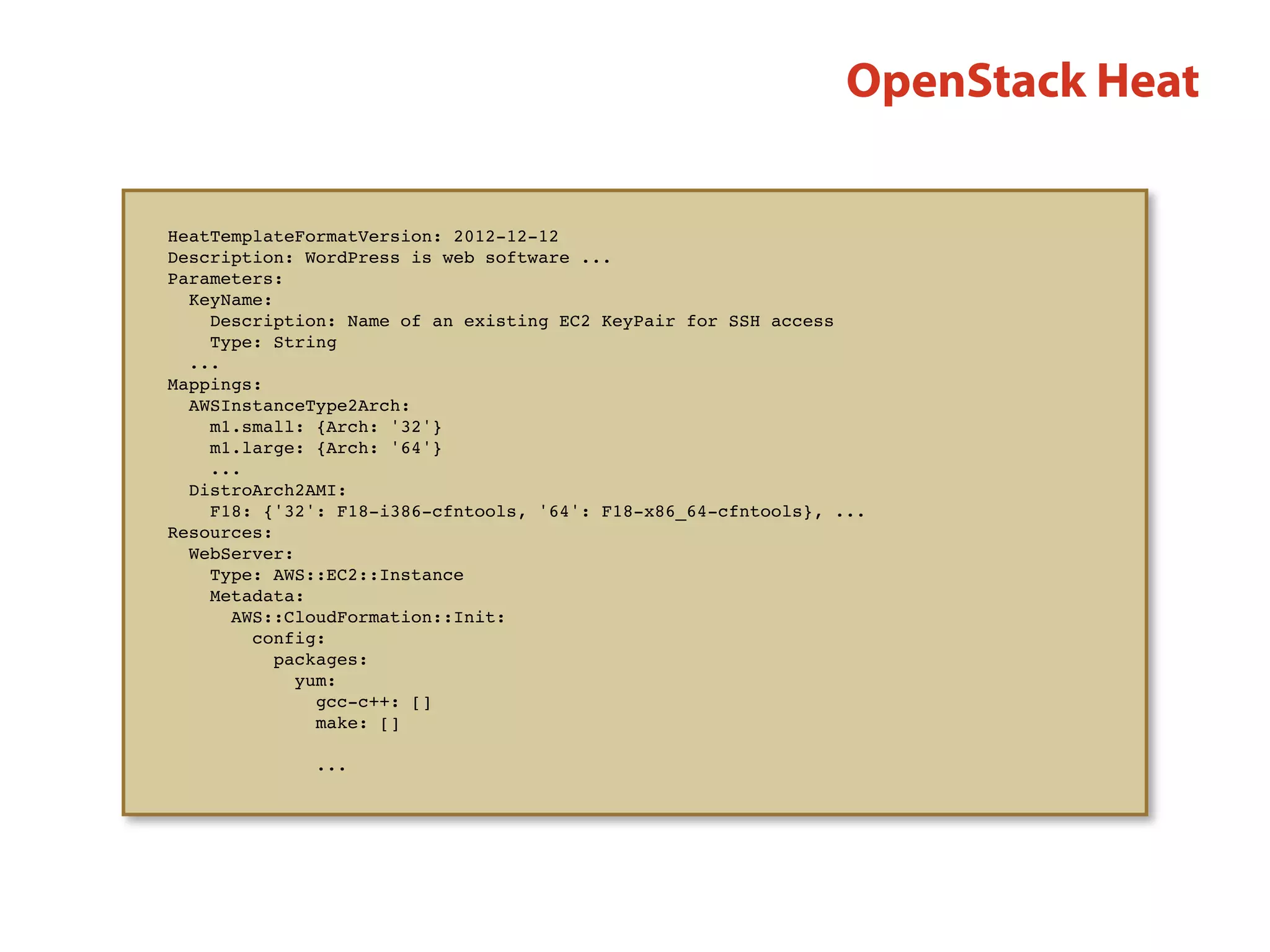 OpenStack Heat
HeatTemplateFormatVersion: 2012-12-12
Description: WordPress is web software ...
Parameters:
  KeyName:
Description: Name of an existing EC2 KeyPair for SSH access
Type: String
...
Mappings:
  AWSInstanceType2Arch:
     m1.small: {Arch: '32'}
    m1.large: {Arch: '64'}
...
  DistroArch2AMI:
    F18: {'32': F18-i386-cfntools, '64': F18-x86_64-cfntools}, ...
Resources:
  WebServer:
     Type: AWS::EC2::Instance
    Metadata:
       AWS::CloudFormation::Init:
         config:
           packages:
             yum:
              gcc-c++: []
               make: []
...
 