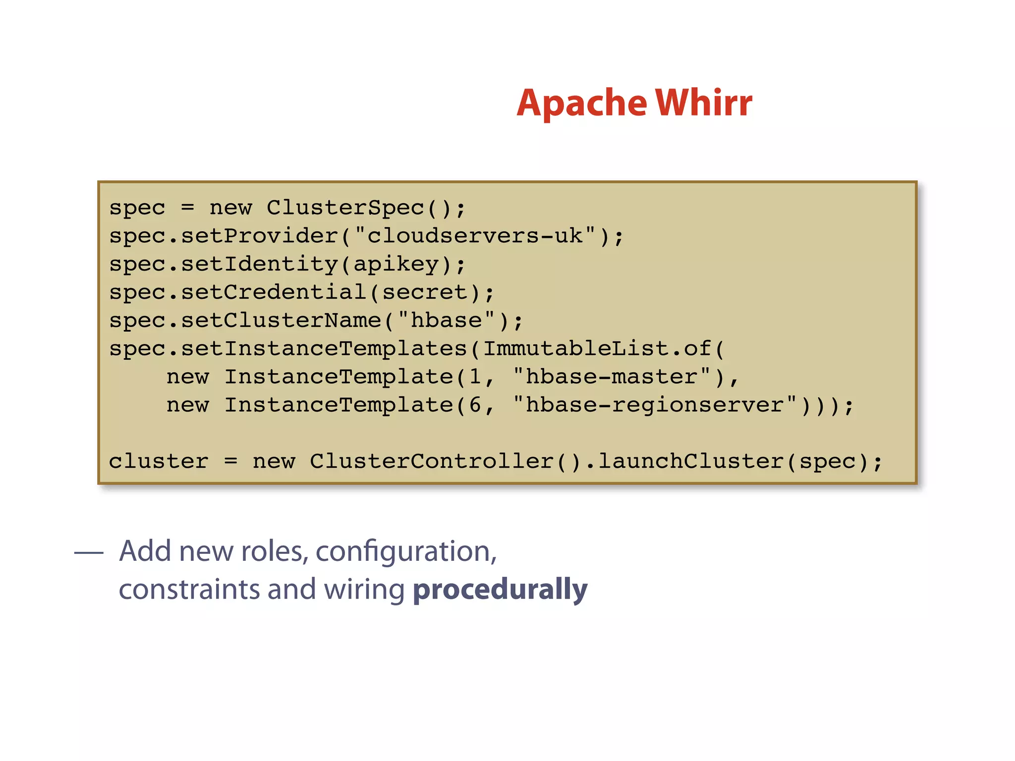 — Add new roles, conﬁguration,
constraints and wiring procedurally
spec = new ClusterSpec();
spec.setProvider("cloudservers-uk");
spec.setIdentity(apikey);
spec.setCredential(secret);
spec.setClusterName("hbase");
spec.setInstanceTemplates(ImmutableList.of(
new InstanceTemplate(1, "hbase-master"),
new InstanceTemplate(6, "hbase-regionserver")));
cluster = new ClusterController().launchCluster(spec);
Apache Whirr
 