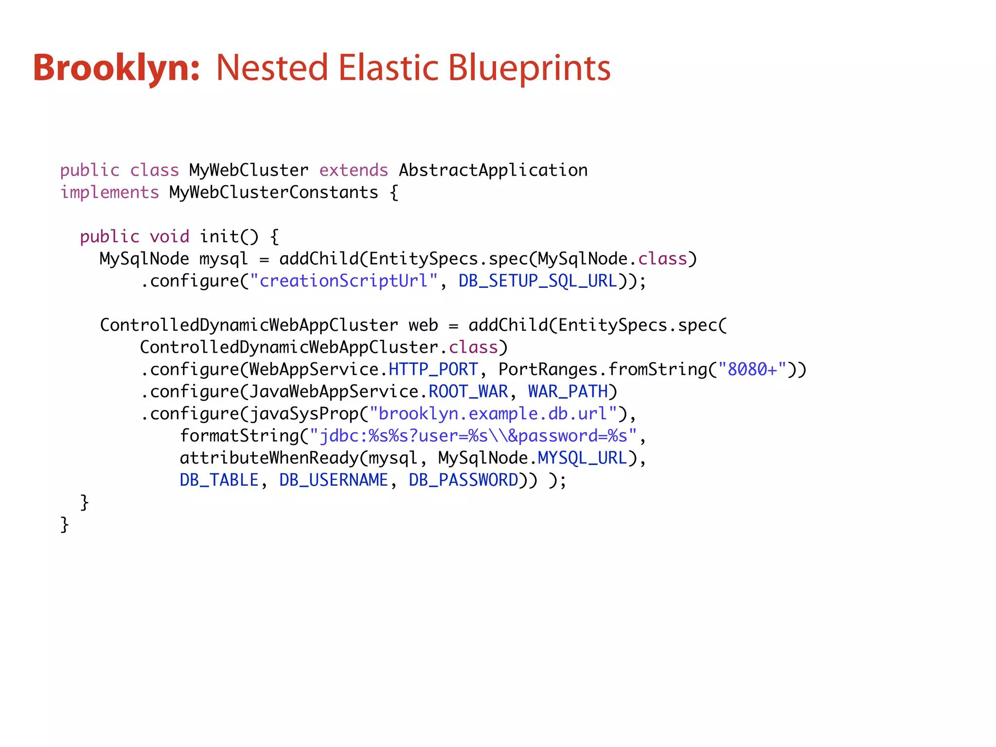 public class MyWebCluster extends AbstractApplication
implements MyWebClusterConstants {
public void init() {
MySqlNode mysql = addChild(EntitySpecs.spec(MySqlNode.class)
.configure("creationScriptUrl", DB_SETUP_SQL_URL));
ControlledDynamicWebAppCluster web = addChild(EntitySpecs.spec(
ControlledDynamicWebAppCluster.class)
.configure(WebAppService.HTTP_PORT, PortRanges.fromString("8080+"))
.configure(JavaWebAppService.ROOT_WAR, WAR_PATH)
.configure(javaSysProp("brooklyn.example.db.url"),
formatString("jdbc:%s%s?user=%s&password=%s",
attributeWhenReady(mysql, MySqlNode.MYSQL_URL),
DB_TABLE, DB_USERNAME, DB_PASSWORD)) );
}
}
Brooklyn: Nested Elastic Blueprints
 