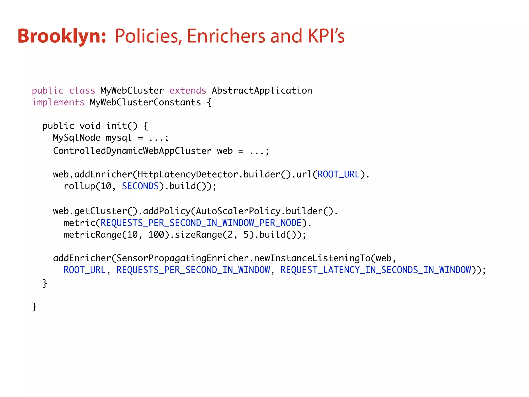 public class MyWebCluster extends AbstractApplication
implements MyWebClusterConstants {
public void init() {
MySqlNode mysql = ...;
ControlledDynamicWebAppCluster web = ...;
web.addEnricher(HttpLatencyDetector.builder().url(ROOT_URL).
rollup(10, SECONDS).build());
web.getCluster().addPolicy(AutoScalerPolicy.builder().
metric(REQUESTS_PER_SECOND_IN_WINDOW_PER_NODE).
metricRange(10, 100).sizeRange(2, 5).build());
addEnricher(SensorPropagatingEnricher.newInstanceListeningTo(web,
ROOT_URL, REQUESTS_PER_SECOND_IN_WINDOW, REQUEST_LATENCY_IN_SECONDS_IN_WINDOW));
}
}
Brooklyn: Policies, Enrichers and KPI’s
 
