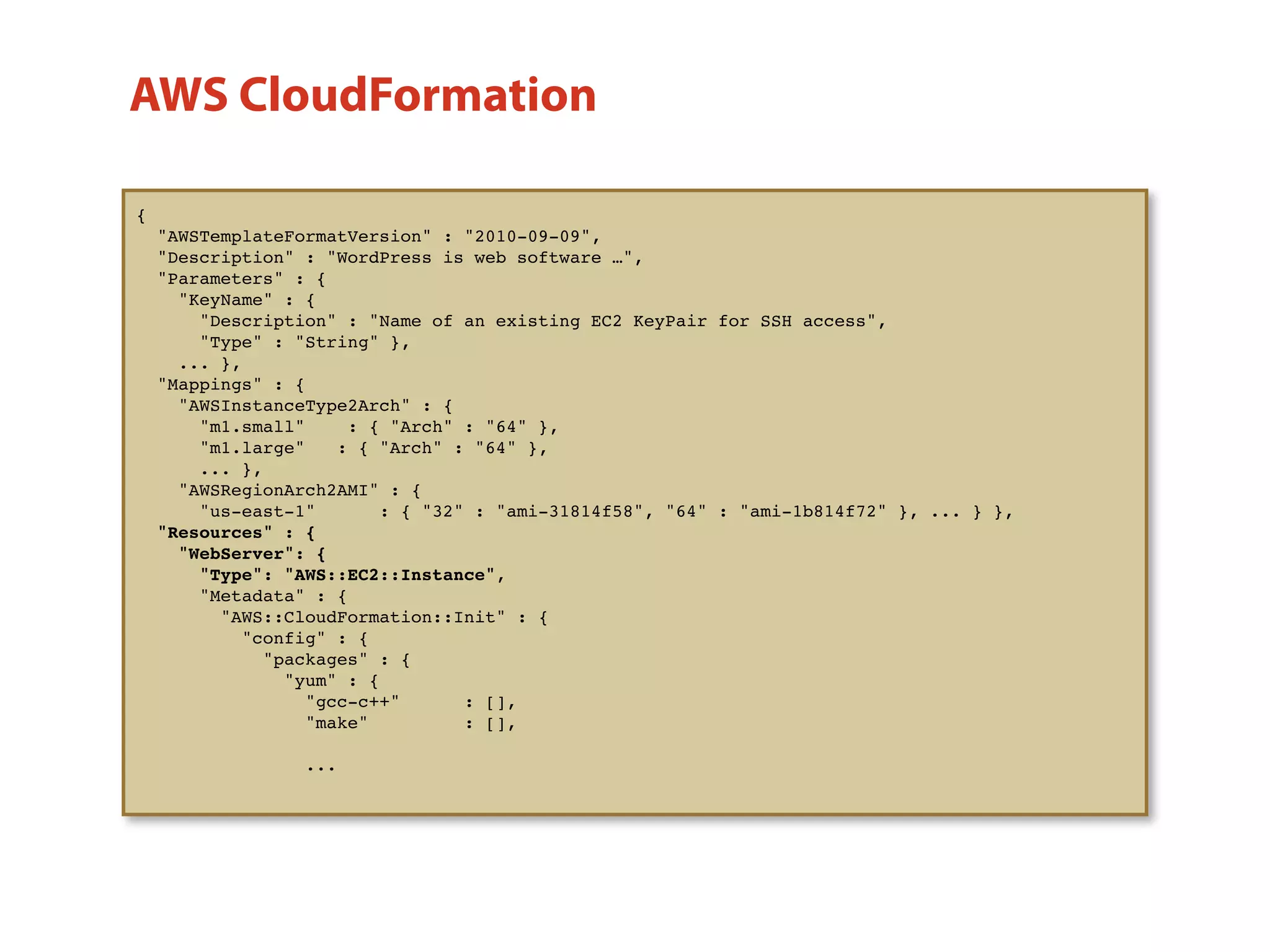 {
"AWSTemplateFormatVersion" : "2010-09-09",
"Description" : "WordPress is web software …",
"Parameters" : {
"KeyName" : {
"Description" : "Name of an existing EC2 KeyPair for SSH access",
"Type" : "String" },
... },
"Mappings" : {
"AWSInstanceType2Arch" : {
"m1.small" : { "Arch" : "64" },
"m1.large" : { "Arch" : "64" },
... },
"AWSRegionArch2AMI" : {
"us-east-1" : { "32" : "ami-31814f58", "64" : "ami-1b814f72" }, ... } },
"Resources" : {
"WebServer": {
"Type": "AWS::EC2::Instance",
"Metadata" : {
"AWS::CloudFormation::Init" : {
"config" : {
"packages" : {
"yum" : {
"gcc-c++" : [],
"make" : [],
...
"Resources" : {
"WebServer": {
"Type": "AWS::EC2::Instance"
AWS CloudFormation
 