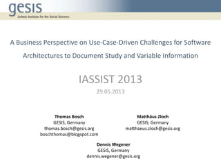 A Business Perspective on Use-Case-Driven Challenges for Software
Architectures to Document Study and Variable Information
IASSIST 2013
29.05.2013
Thomas Bosch
GESIS, Germany
thomas.bosch@gesis.org
boschthomas@blogspot.com
Matthäus Zloch
GESIS, Germany
matthaeus.zloch@gesis.org
Dennis Wegener
GESIS, Germany
dennis.wegener@gesis.org
 