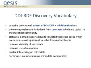 DDI-RDF Discovery Vocabulary
• contains only a small subset of DDI-XML + additional axioms
• the conceptual model is derived from use cases which are typical in
the statistical community
• statistical domain experts have formulated these use cases which
are seen as most significant to solve frequent problems
• increase visibility of microdata
• increase use of microdata
• enable inferencing on microdata
• harmonize microdata (make microdata comparable)
 