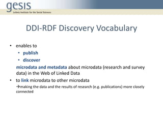DDI-RDF Discovery Vocabulary
• enables to
• publish
• discover
microdata and metadata about microdata (research and survey
data) in the Web of Linked Data
• to link microdata to other microdata
making the data and the results of research (e.g. publications) more closely
connected
 