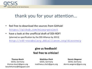thank you for your attention…
• feel free to download the sources from GitHub!
https://github.com/missy-project
• have a look at the unofficial draft of DDI-RDF!
[planned as specification by the DDI Alliance by 2013]
http://rdf-vocabulary.ddialliance.org/discovery
give us feedback!
feel free to criticize!
Thomas Bosch
GESIS, Germany
thomas.bosch@gesis.org
boschthomas@blogspot.com
Matthäus Zloch
GESIS, Germany
matthaeus.zloch@gesis.org
Dennis Wegener
GESIS, Germany
dennis.wegener@gesis.org
 