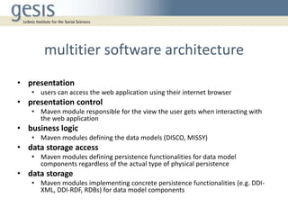 multitier software architecture
• presentation
• users can access the web application using their internet browser
• presentation control
• Maven module responsible for the view the user gets when interacting with
the web application
• business logic
• Maven modules defining the data models (DISCO, MISSY)
• data storage access
• Maven modules defining persistence functionalities for data model
components regardless of the actual type of physical persistence
• data storage
• Maven modules implementing concrete persistence functionalities (e.g. DDI-
XML, DDI-RDF, RDBs) for data model components
 
