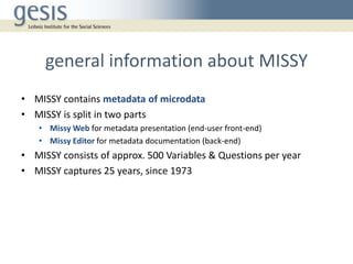 general information about MISSY
• MISSY contains metadata of microdata
• MISSY is split in two parts
• Missy Web for metadata presentation (end-user front-end)
• Missy Editor for metadata documentation (back-end)
• MISSY consists of approx. 500 Variables & Questions per year
• MISSY captures 25 years, since 1973
 