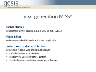 next generation MISSY
further studies
we integrate further studies (e.g. EU-SILC, EU-LFS, EVS, …)
MISSY Editor
we implement the Missy Editor as a web application
modern web project architecture
we design a modern web project architecture
• multitier software architecture
• Model-View-Controller (MVC) pattern
• Apache Maven as project management software
 