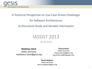 A Technical Perspective on Use-Case-Driven Challenges
for Software Architectures
to Document Study and Variable Information
IASSIST 2013
29.05.2013
Matthäus Zloch
GESIS, Germany
matthaeus.zloch@gesis.org
Thomas Bosch
GESIS, Germany
thomas.bosch@gesis.org
boschthomas@blogspot.com
Dennis Wegener
GESIS, Germany
dennis.wegener@gesis.org
1
 