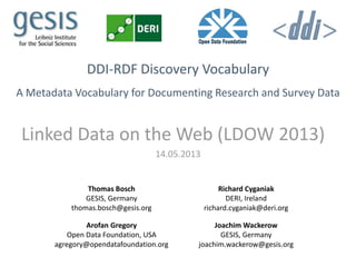 DDI-RDF Discovery Vocabulary
A Metadata Vocabulary for Documenting Research and Survey Data
Linked Data on the Web (LDOW 2013)
14.05.2013
Thomas Bosch
GESIS, Germany
thomas.bosch@gesis.org
Richard Cyganiak
DERI, Ireland
richard.cyganiak@deri.org
Arofan Gregory
Open Data Foundation, USA
agregory@opendatafoundation.org
Joachim Wackerow
GESIS, Germany
joachim.wackerow@gesis.org
 