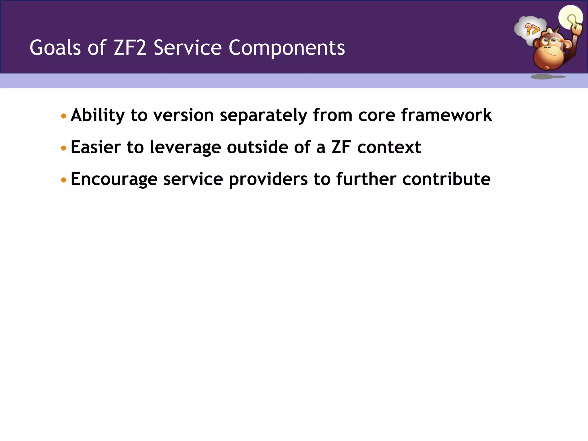 Goals of ZF2 Service Components
• Ability to version separately from core framework
• Easier to leverage outside of a ZF context
• Encourage service providers to further contribute
 