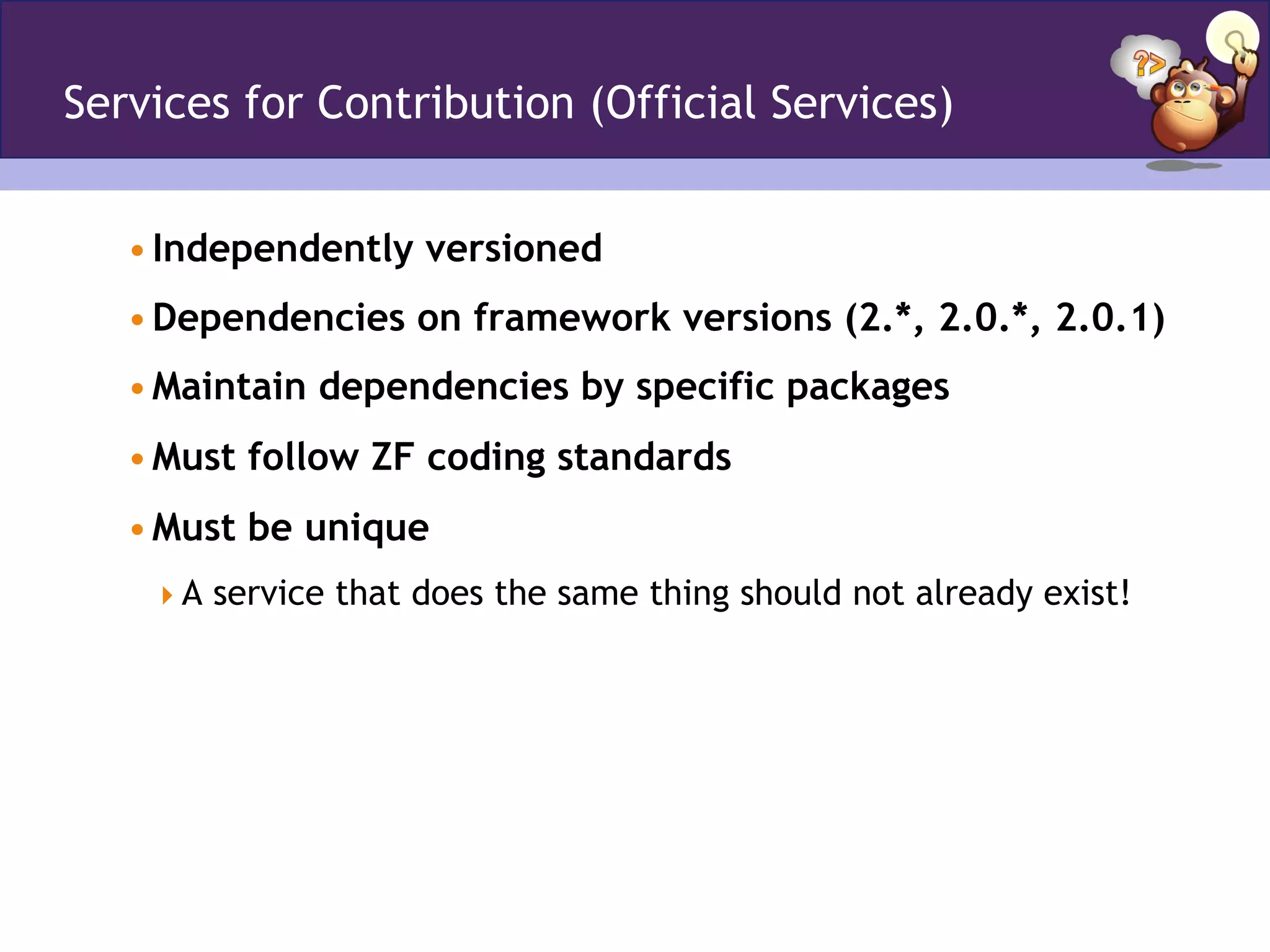 Services for Contribution (Official Services)
• Independently versioned
• Dependencies on framework versions (2.*, 2.0.*, 2.0.1)
• Maintain dependencies by specific packages
• Must follow ZF coding standards
• Must be unique
 A service that does the same thing should not already exist!
 