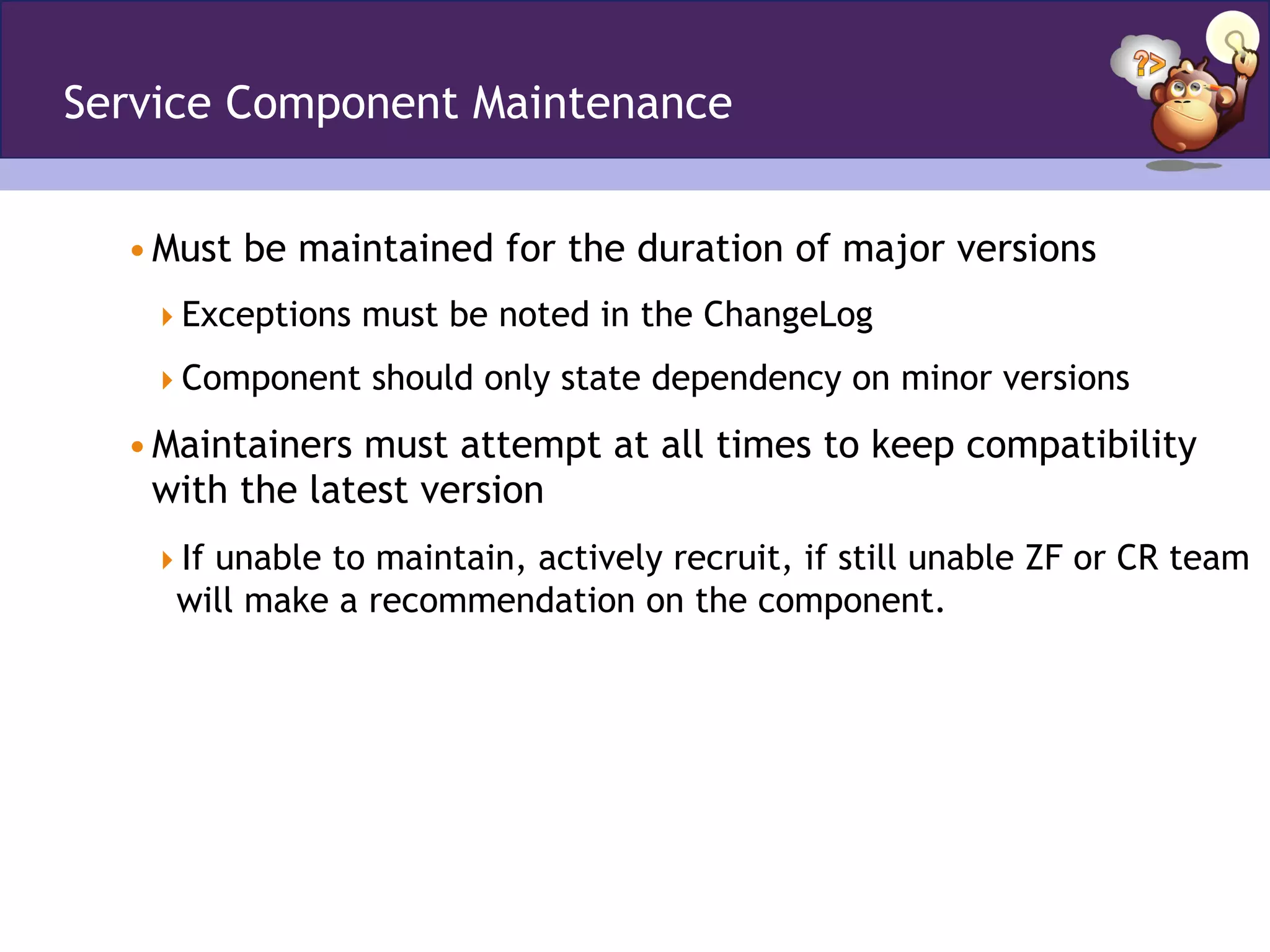 Service Component Maintenance
• Must be maintained for the duration of major versions
 Exceptions must be noted in the ChangeLog
 Component should only state dependency on minor versions
• Maintainers must attempt at all times to keep compatibility
with the latest version
 If unable to maintain, actively recruit, if still unable ZF or CR team
will make a recommendation on the component.
 