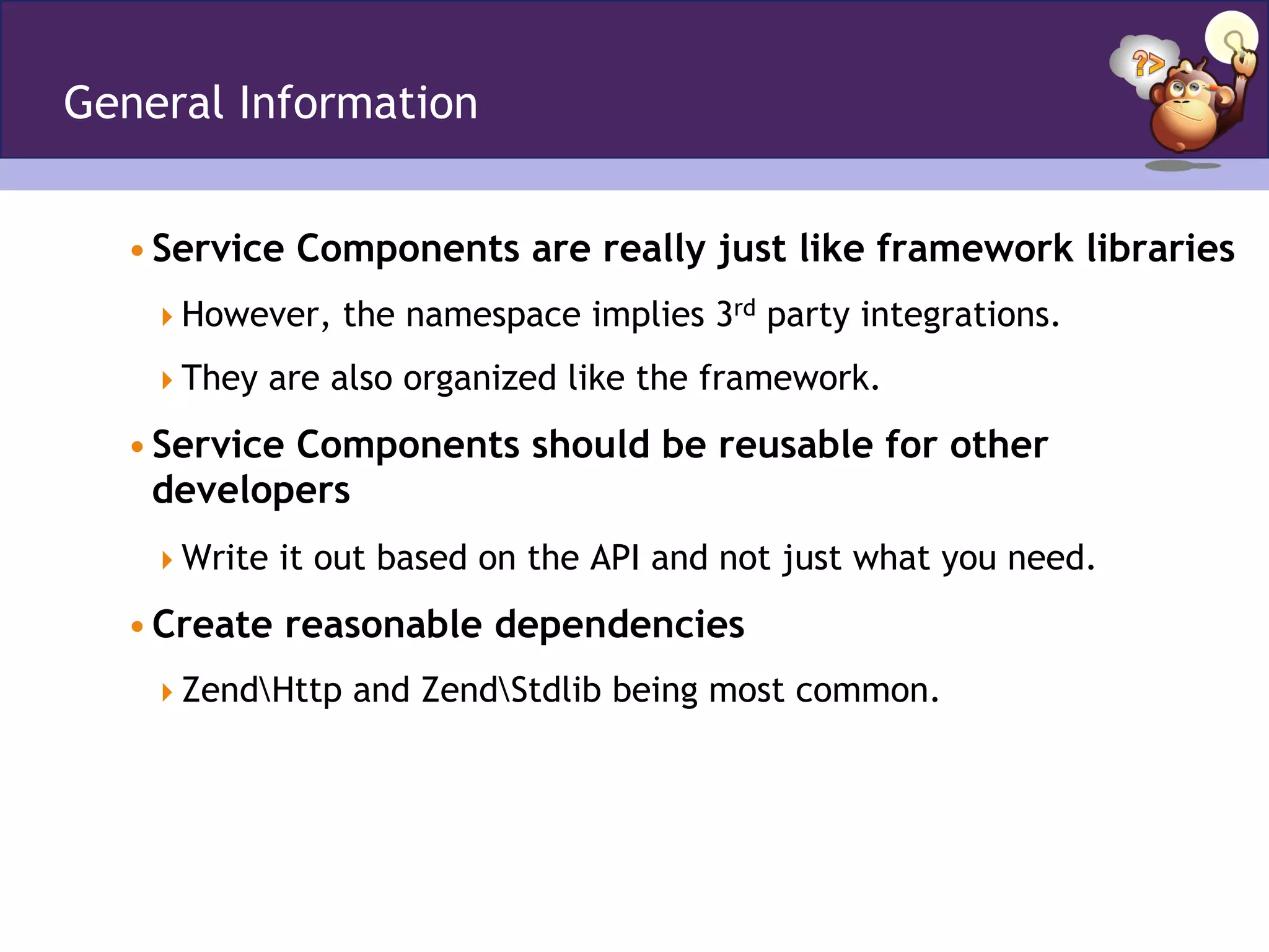 General Information
• Service Components are really just like framework libraries
 However, the namespace implies 3rd party integrations.
 They are also organized like the framework.
• Service Components should be reusable for other
developers
 Write it out based on the API and not just what you need.
• Create reasonable dependencies
 ZendHttp and ZendStdlib being most common.
 