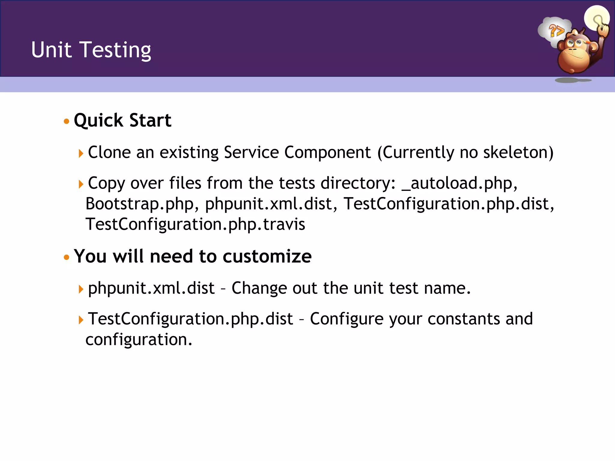 Unit Testing
• Quick Start
 Clone an existing Service Component (Currently no skeleton)
 Copy over files from the tests directory: _autoload.php,
Bootstrap.php, phpunit.xml.dist, TestConfiguration.php.dist,
TestConfiguration.php.travis
• You will need to customize
 phpunit.xml.dist – Change out the unit test name.
 TestConfiguration.php.dist – Configure your constants and
configuration.
 