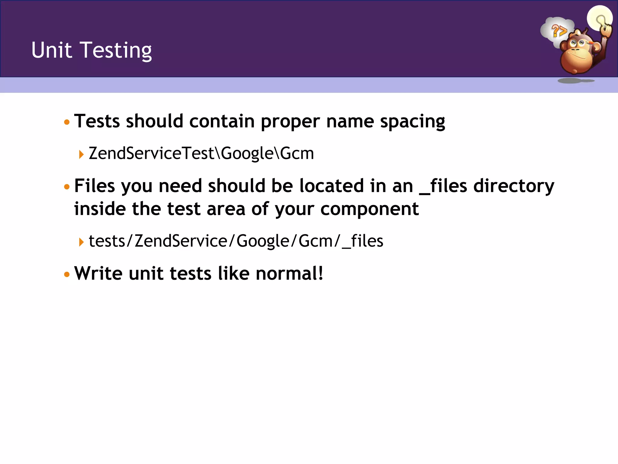 Unit Testing
• Tests should contain proper name spacing
 ZendServiceTestGoogleGcm
• Files you need should be located in an _files directory
inside the test area of your component
 tests/ZendService/Google/Gcm/_files
• Write unit tests like normal!
 