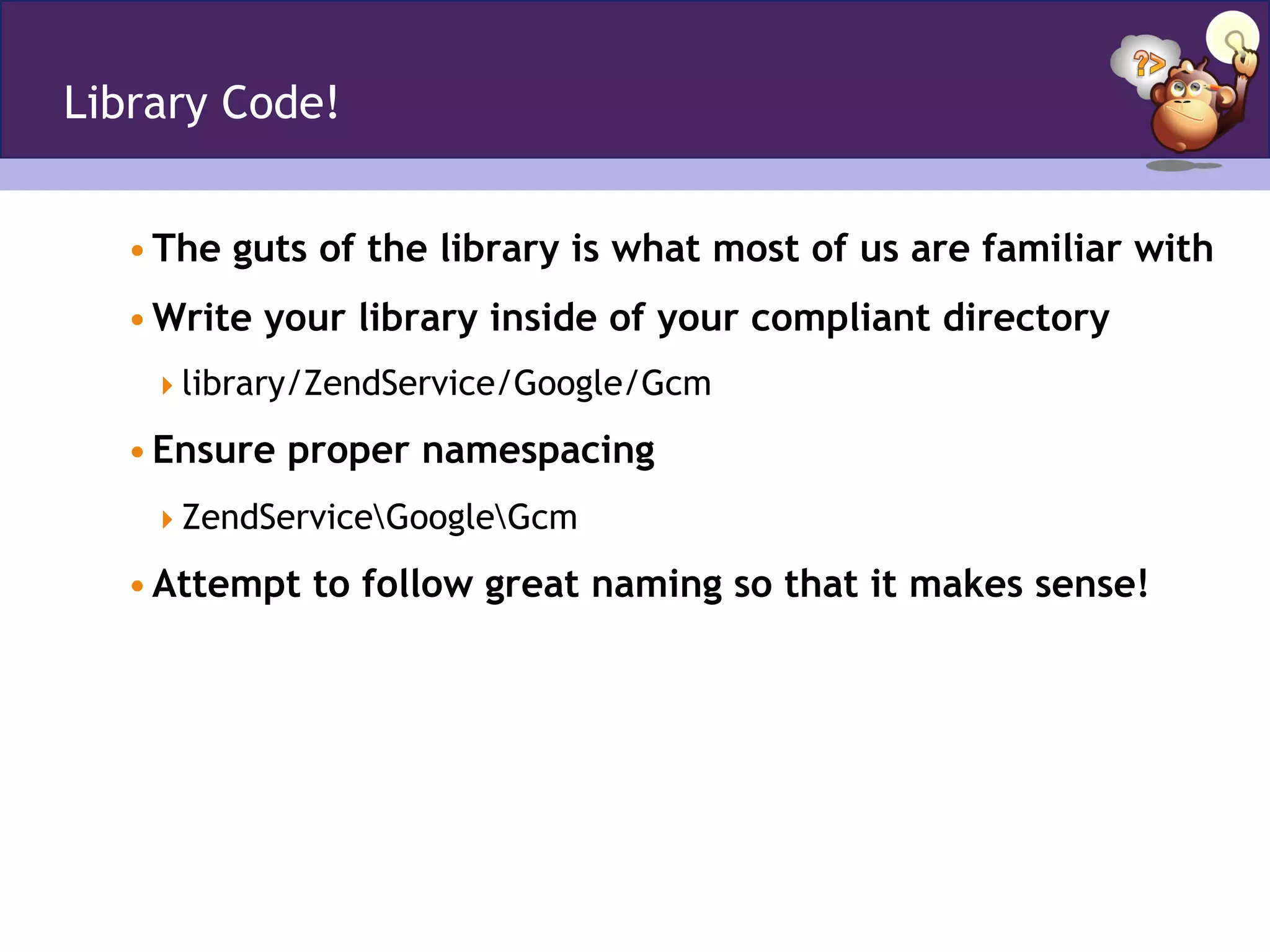 Library Code!
• The guts of the library is what most of us are familiar with
• Write your library inside of your compliant directory
 library/ZendService/Google/Gcm
• Ensure proper namespacing
 ZendServiceGoogleGcm
• Attempt to follow great naming so that it makes sense!
 