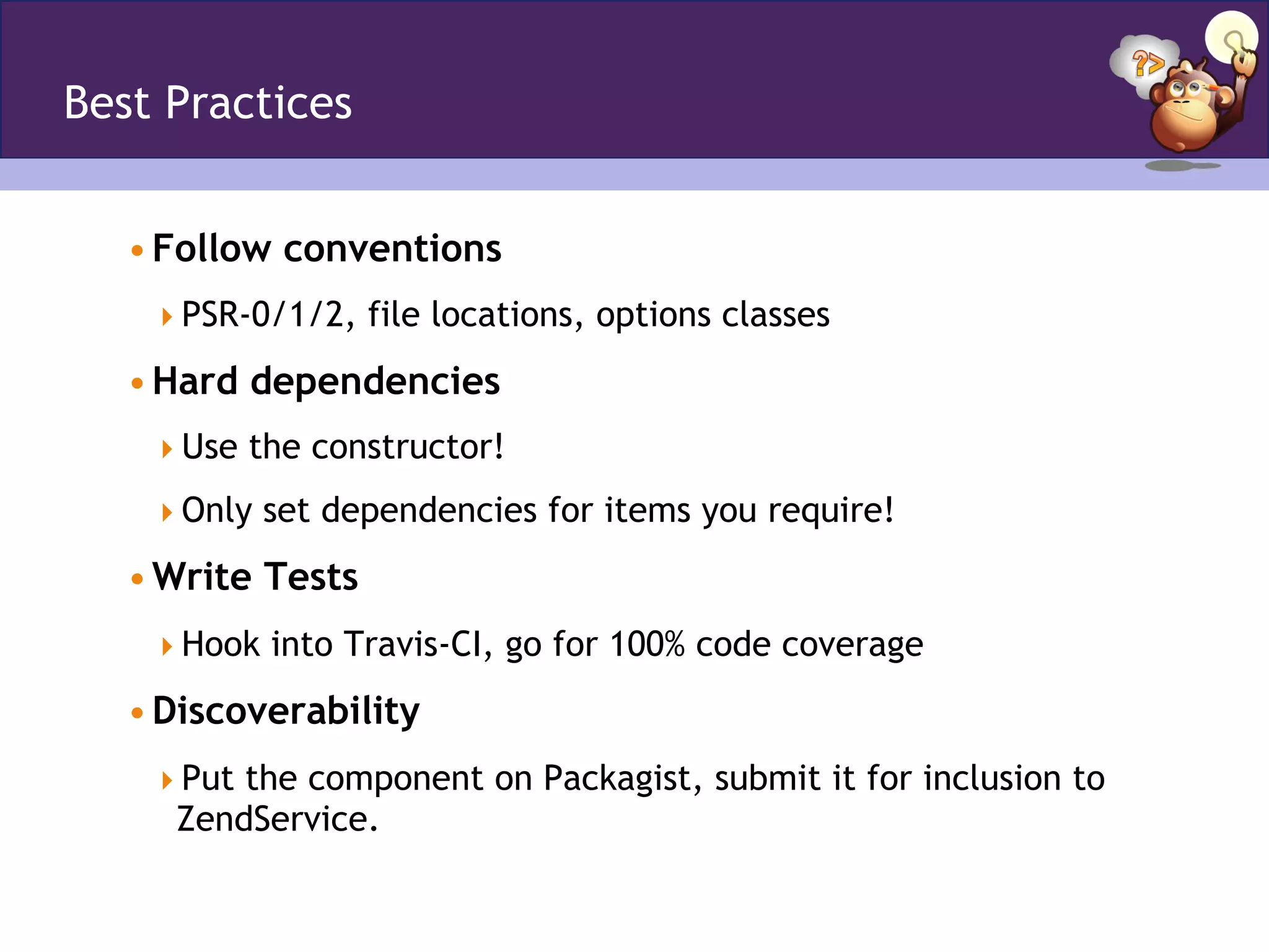 Best Practices
• Follow conventions
 PSR-0/1/2, file locations, options classes
• Hard dependencies
 Use the constructor!
 Only set dependencies for items you require!
• Write Tests
 Hook into Travis-CI, go for 100% code coverage
• Discoverability
 Put the component on Packagist, submit it for inclusion to
ZendService.
 