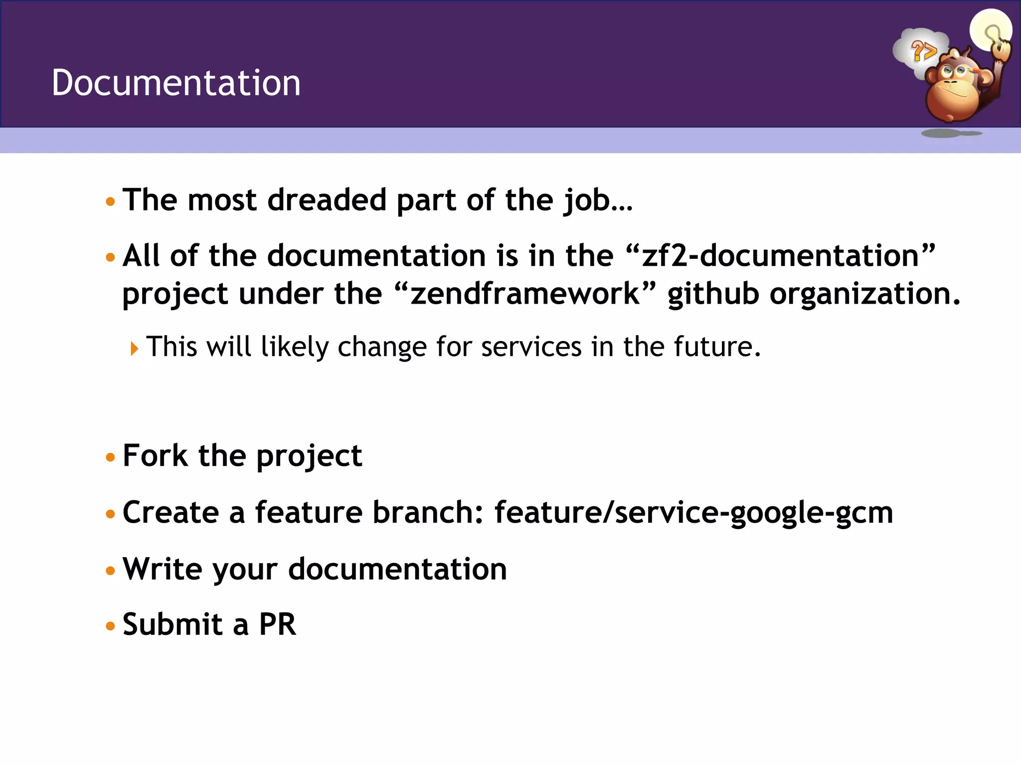 Documentation
• The most dreaded part of the job…
• All of the documentation is in the “zf2-documentation”
project under the “zendframework” github organization.
 This will likely change for services in the future.
• Fork the project
• Create a feature branch: feature/service-google-gcm
• Write your documentation
• Submit a PR
 