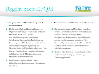 Regeln nach EFQM
1. Strategien, Ziele und Entscheidungen sind
nachvollziehbar
Die Strategie, Ziele und Entscheidungen einer
Organisation ist für jede Mitarbeiterin und jeden
Mitarbeiter durch klare Ursache-
Wirkungsbeziehungen nachvollziehbar,
berücksichtigt dabei auch die Bedürfnisse und
Erwartungen der Mitarbeiterinnen und Mitarbeiter
und die Erreichung wird regelmäßig den
Mitarbeiterinnen und Mitarbeitern berichtet. Faire-
Karriere Organisationen vereinbaren Strategien
und Ziele, die für die Mitarbeiterinnen und
Mitarbeiter nachvollziehbar sind.
Bewertet werden: Strategie, Mission, Vision,
Zielvereinbarungen, Leistungsvorgaben, Entscheidungen,
Transparenz
2. Mitarbeiterinnen und Mitarbeitern wird vertraut
Die Mitarbeiterinnen und Mitarbeiter verstehen,
dass ihr Gehalt letztendlich von Kunden bezahlt
wird und erhalten die nötigen Mittel,
Kompetenzen, Informationen sowie Befugnisse,
um den Kundennutzen zu optimieren. Faire-
Karriere Organisationen schaffen Nutzen für ihre
Kunden, indem sie ihren Mitarbeiterinnen und
Mitarbeitern vertrauen.
Bewertet werden: Vertrauen, Verantwortungsübernahme,
Empowerment (Ermächtigung, Autorisierung),
Entscheidungsfreiräume
 