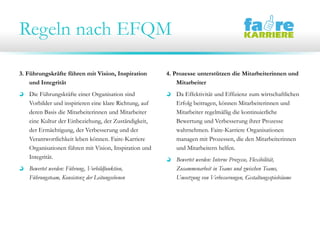 Regeln nach EFQM
3. Führungskräfte führen mit Vision, Inspiration
und Integrität
Die Führungskräfte einer Organisation sind
Vorbilder und inspirieren eine klare Richtung, auf
deren Basis die Mitarbeiterinnen und Mitarbeiter
eine Kultur der Einbeziehung, der Zuständigkeit,
der Ermächtigung, der Verbesserung und der
Verantwortlichkeit leben können. Faire-Karriere
Organisationen führen mit Vision, Inspiration und
Integrität.
Bewertet werden: Führung, Vorbildfunktion,
Führungsteam, Konsistenz der Leitungsebenen
4. Prozesse unterstützen die Mitarbeiterinnen und
Mitarbeiter
Da Effektivität und Effizienz zum wirtschaftlichen
Erfolg beitragen, können Mitarbeiterinnen und
Mitarbeiter regelmäßig die kontinuierliche
Bewertung und Verbesserung ihrer Prozesse
wahrnehmen. Faire-Karriere Organisationen
managen mit Prozessen, die den Mitarbeiterinnen
und Mitarbeitern helfen.
Bewertet werden: Interne Prozesse, Flexibilität,
Zusammenarbeit in Teams und zwischen Teams,
Umsetzung von Verbesserungen, Gestaltungsspielräume
 